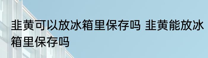 韭黄可以放冰箱里保存吗 韭黄能放冰箱里保存吗