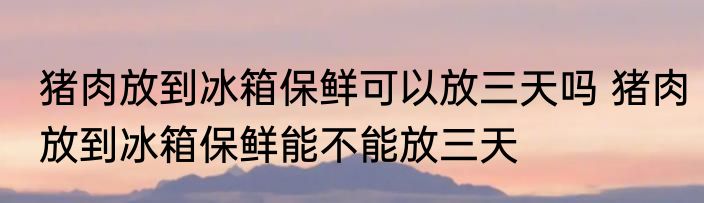 猪肉放到冰箱保鲜可以放三天吗 猪肉放到冰箱保鲜能不能放三天