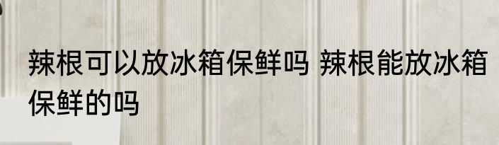 辣根可以放冰箱保鲜吗 辣根能放冰箱保鲜的吗