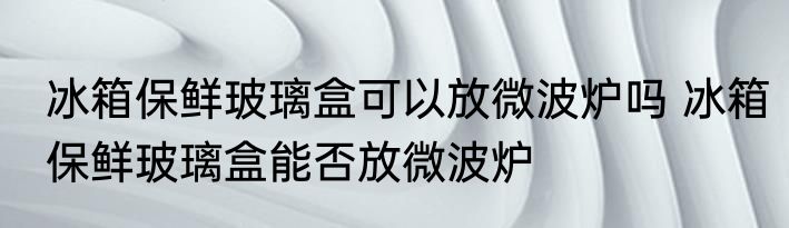 冰箱保鲜玻璃盒可以放微波炉吗 冰箱保鲜玻璃盒能否放微波炉