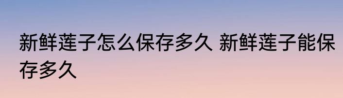 新鲜莲子怎么保存多久 新鲜莲子能保存多久