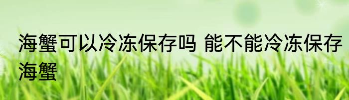 海蟹可以冷冻保存吗 能不能冷冻保存海蟹