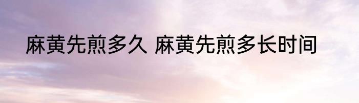 麻黄先煎多久 麻黄先煎多长时间