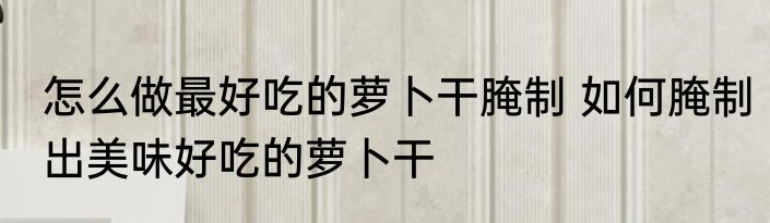 怎么做最好吃的萝卜干腌制 如何腌制出美味好吃的萝卜干