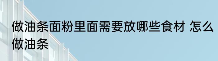 做油条面粉里面需要放哪些食材 怎么做油条