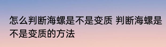 怎么判断海螺是不是变质 判断海螺是不是变质的方法