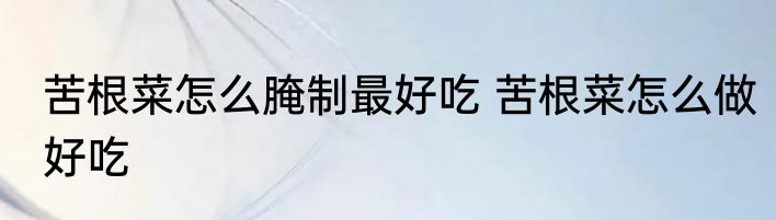 苦根菜怎么腌制最好吃 苦根菜怎么做好吃