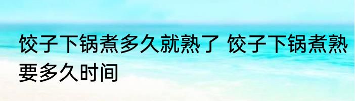 饺子下锅煮多久就熟了 饺子下锅煮熟要多久时间