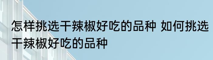 怎样挑选干辣椒好吃的品种 如何挑选干辣椒好吃的品种