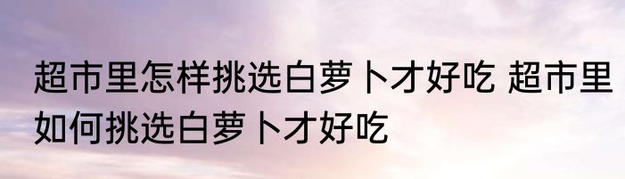 超市里怎样挑选白萝卜才好吃 超市里如何挑选白萝卜才好吃