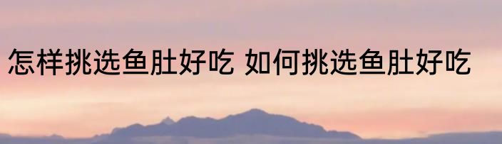 怎样挑选鱼肚好吃 如何挑选鱼肚好吃