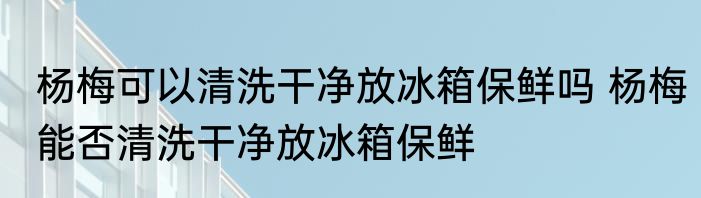 杨梅可以清洗干净放冰箱保鲜吗 杨梅能否清洗干净放冰箱保鲜
