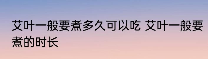 艾叶一般要煮多久可以吃 艾叶一般要煮的时长