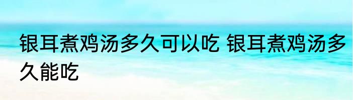 银耳煮鸡汤多久可以吃 银耳煮鸡汤多久能吃