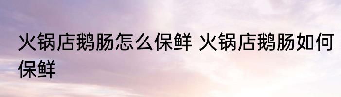 火锅店鹅肠怎么保鲜 火锅店鹅肠如何保鲜