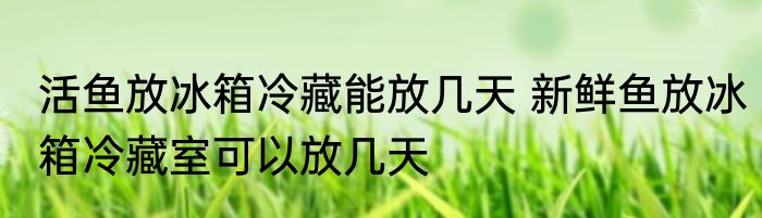 活鱼放冰箱冷藏能放几天 新鲜鱼放冰箱冷藏室可以放几天