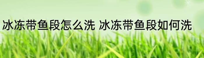 冰冻带鱼段怎么洗 冰冻带鱼段如何洗