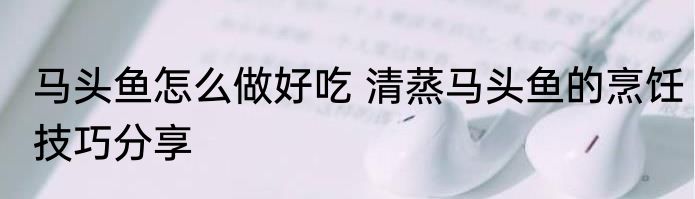 马头鱼怎么做好吃 清蒸马头鱼的烹饪技巧分享