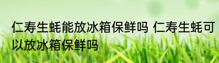 仁寿生蚝能放冰箱保鲜吗 仁寿生蚝可以放冰箱保鲜吗