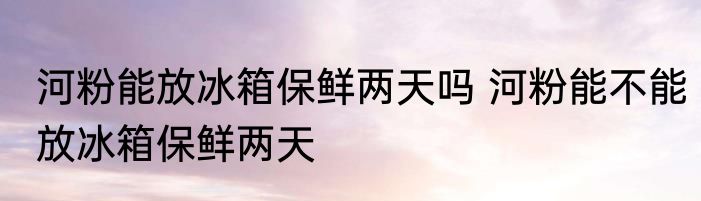 河粉能放冰箱保鲜两天吗 河粉能不能放冰箱保鲜两天