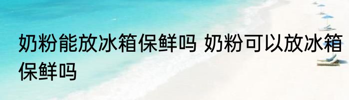 奶粉能放冰箱保鲜吗 奶粉可以放冰箱保鲜吗