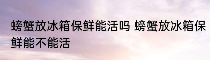 螃蟹放冰箱保鲜能活吗 螃蟹放冰箱保鲜能不能活