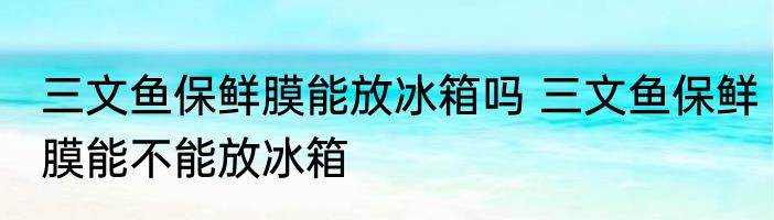 三文鱼保鲜膜能放冰箱吗 三文鱼保鲜膜能不能放冰箱