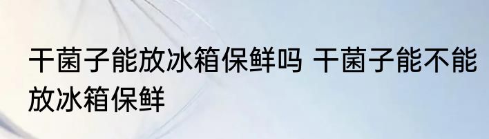 干菌子能放冰箱保鲜吗 干菌子能不能放冰箱保鲜