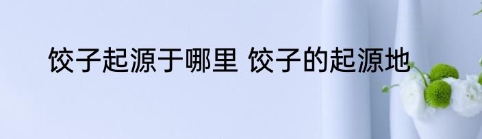 饺子起源于哪里 饺子的起源地