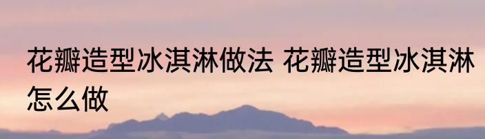 花瓣造型冰淇淋做法 花瓣造型冰淇淋怎么做