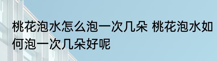桃花泡水怎么泡一次几朵 桃花泡水如何泡一次几朵好呢