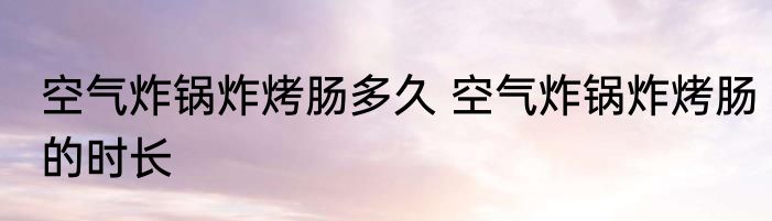 空气炸锅炸烤肠多久 空气炸锅炸烤肠的时长