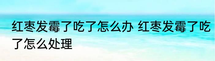 红枣发霉了吃了怎么办 红枣发霉了吃了怎么处理