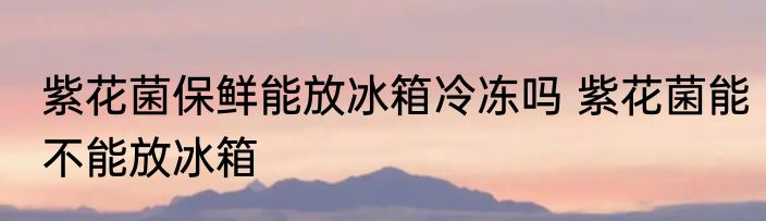 紫花菌保鲜能放冰箱冷冻吗 紫花菌能不能放冰箱