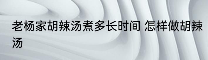 老杨家胡辣汤煮多长时间 怎样做胡辣汤