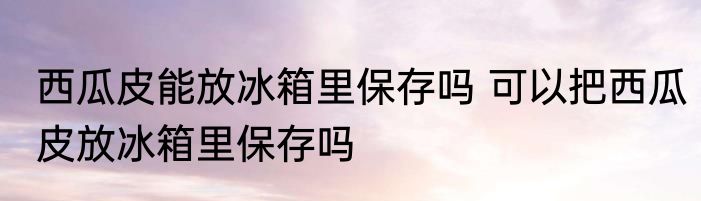 西瓜皮能放冰箱里保存吗 可以把西瓜皮放冰箱里保存吗