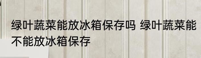 绿叶蔬菜能放冰箱保存吗 绿叶蔬菜能不能放冰箱保存