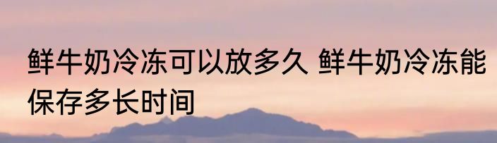 鲜牛奶冷冻可以放多久 鲜牛奶冷冻能保存多长时间