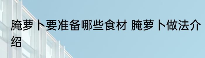 腌萝卜要准备哪些食材 腌萝卜做法介绍