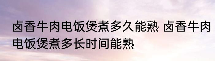 卤香牛肉电饭煲煮多久能熟 卤香牛肉电饭煲煮多长时间能熟