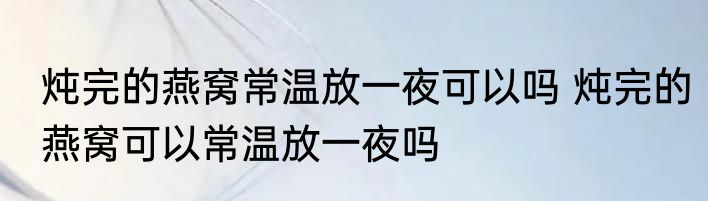 炖完的燕窝常温放一夜可以吗 炖完的燕窝可以常温放一夜吗