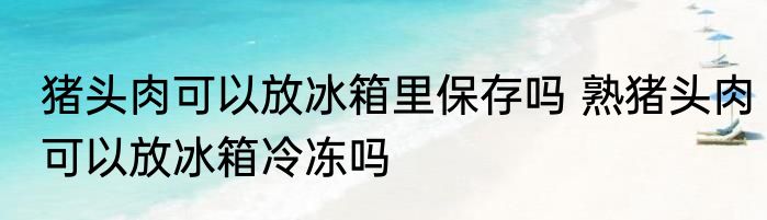 猪头肉可以放冰箱里保存吗 熟猪头肉可以放冰箱冷冻吗