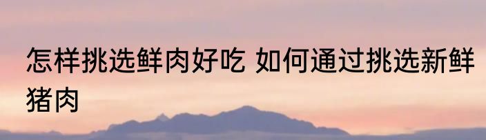 怎样挑选鲜肉好吃 如何通过挑选新鲜猪肉