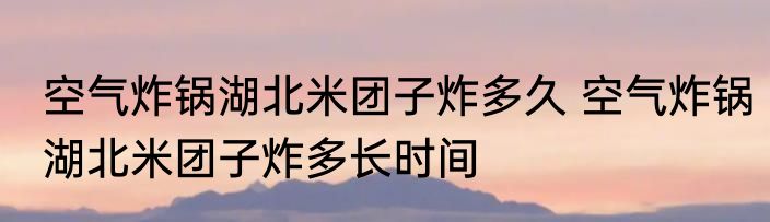 空气炸锅湖北米团子炸多久 空气炸锅湖北米团子炸多长时间