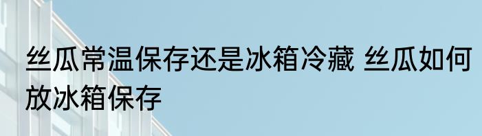 丝瓜常温保存还是冰箱冷藏 丝瓜如何放冰箱保存