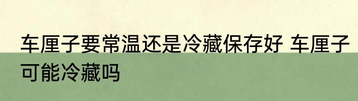 车厘子要常温还是冷藏保存好 车厘子可能冷藏吗