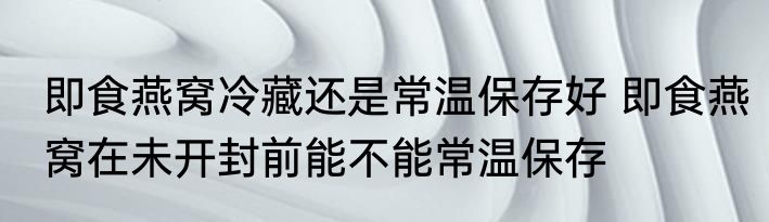 即食燕窝冷藏还是常温保存好 即食燕窝在未开封前能不能常温保存
