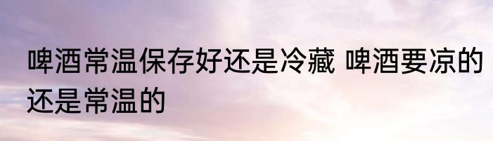 啤酒常温保存好还是冷藏 啤酒要凉的还是常温的