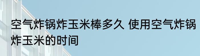空气炸锅炸玉米棒多久 使用空气炸锅炸玉米的时间