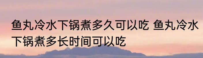 鱼丸冷水下锅煮多久可以吃 鱼丸冷水下锅煮多长时间可以吃